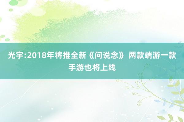 光宇:2018年将推全新《问说念》 两款端游一款手游也将上线