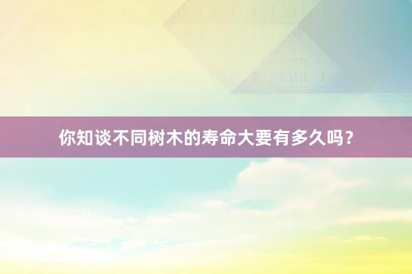你知谈不同树木的寿命大要有多久吗?