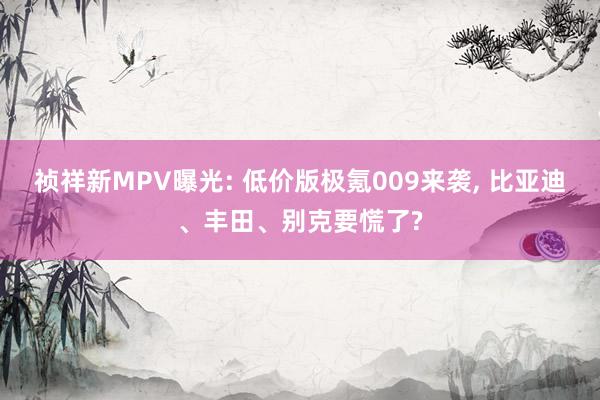 祯祥新MPV曝光: 低价版极氪009来袭, 比亚迪、丰田、别克要慌了?