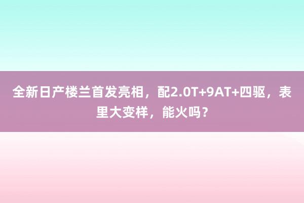 全新日产楼兰首发亮相，配2.0T+9AT+四驱，表里大变样，能火吗？