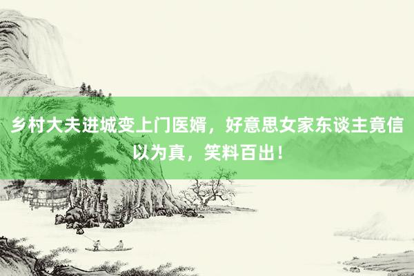 乡村大夫进城变上门医婿，好意思女家东谈主竟信以为真，笑料百出！