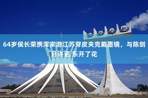 64岁侯长荣携浑家游江苏穿皮夹克戴墨镜，与陈剑月许诺 乐开了花