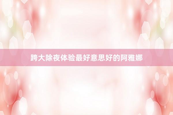 跨大除夜体验最好意思好的阿雅娜