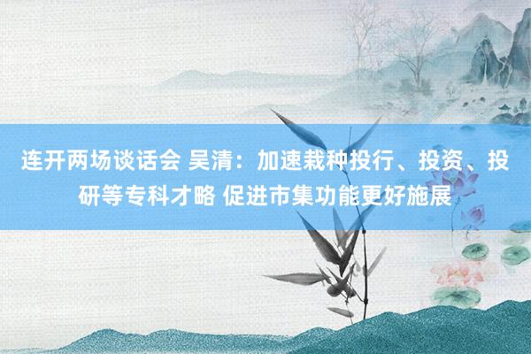 连开两场谈话会 吴清：加速栽种投行、投资、投研等专科才略 促进市集功能更好施展