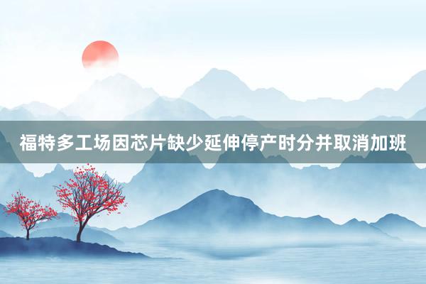 福特多工场因芯片缺少延伸停产时分并取消加班
