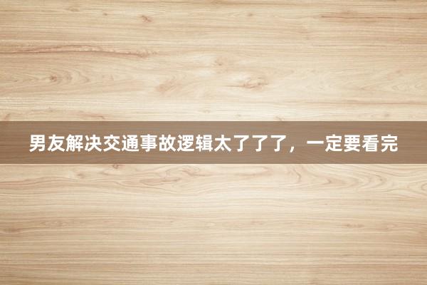 男友解决交通事故逻辑太了了了，一定要看完