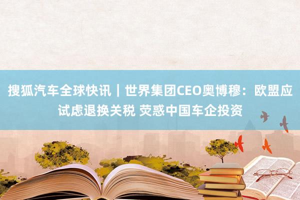 搜狐汽车全球快讯｜世界集团CEO奥博穆：欧盟应试虑退换关税 荧惑中国车企投资