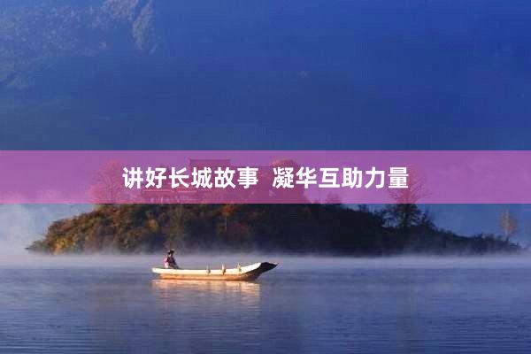 讲好长城故事  凝华互助力量