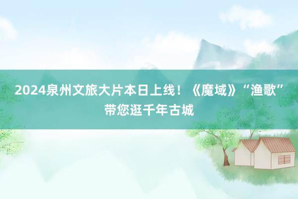 2024泉州文旅大片本日上线！《魔域》“渔歌”带您逛千年古城