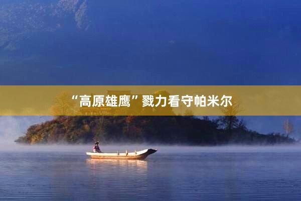 “高原雄鹰”戮力看守帕米尔