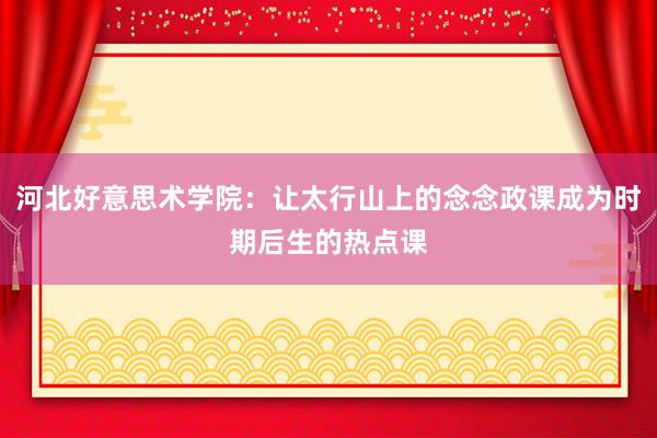 河北好意思术学院：让太行山上的念念政课成为时期后生的热点课