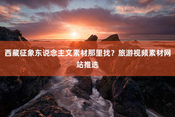 西藏征象东说念主文素材那里找？旅游视频素材网站推选