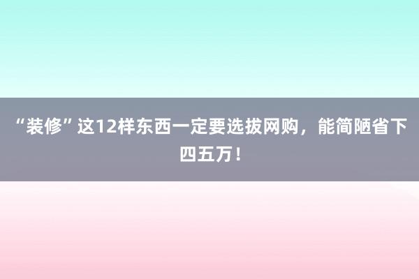 “装修”这12样东西一定要选拔网购，能简陋省下四五万！